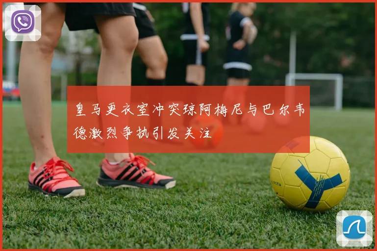 皇马更衣室冲突琼阿梅尼与巴尔韦德激烈争执引发关注