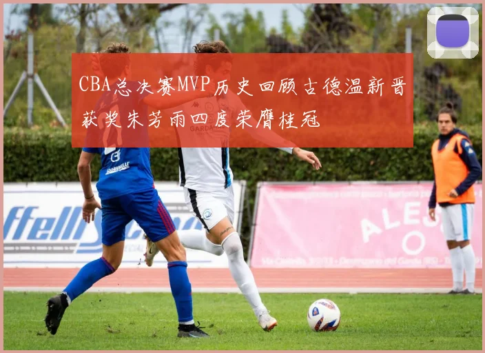 CBA总决赛MVP历史回顾古德温新晋获奖朱芳雨四度荣膺桂冠