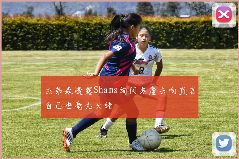 杰弗森透露Shams询问老詹去向直言自己也毫无头绪