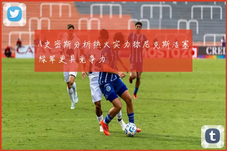 A史密斯分析热火实力称尼克斯活塞绿军更具竞争力