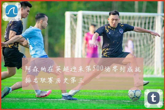阿森纳在英超迎来第500场零封成就排名联赛历史第三