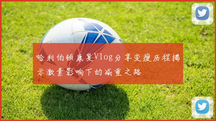 哈利伯顿康复Vlog分享变瘦历程揭示激素影响下的减重之路
