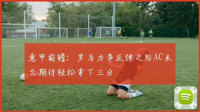 意甲前瞻：罗马力争反弹之际AC米兰期待轻松拿下三分