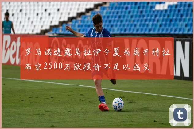 罗马诺透露乌拉伊今夏或离开特拉布宗2500万欧报价不足以成交