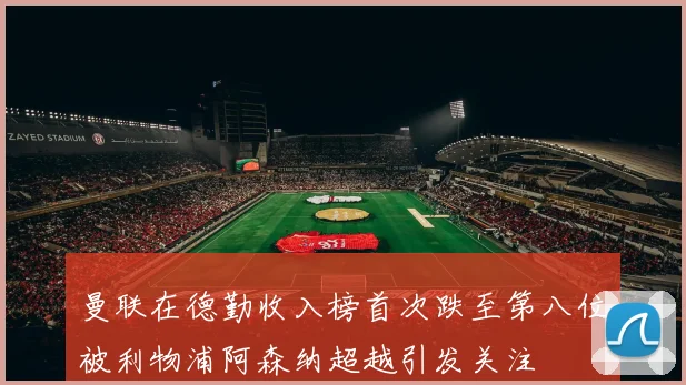 曼联在德勤收入榜首次跌至第八位被利物浦阿森纳超越引发关注