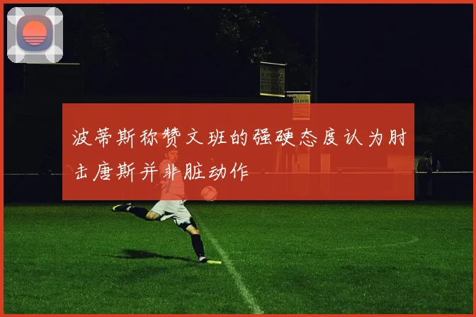 波蒂斯称赞文班的强硬态度认为肘击唐斯并非脏动作